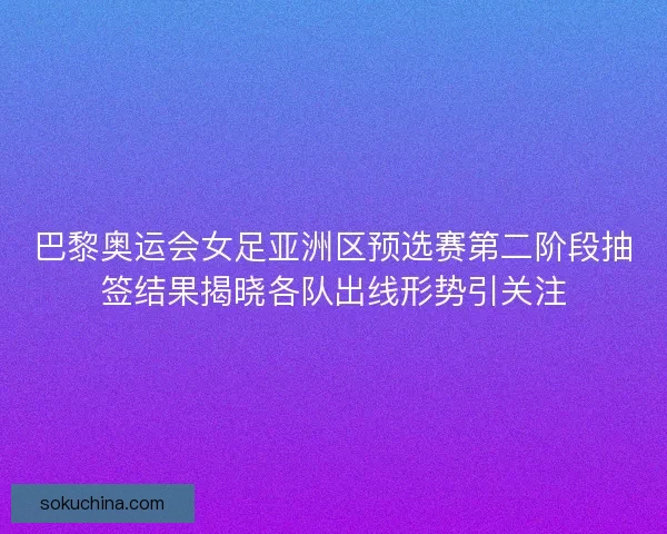 巴黎奥运会女足亚洲区预选赛第二阶段抽签结果揭晓各队出线形势引关注